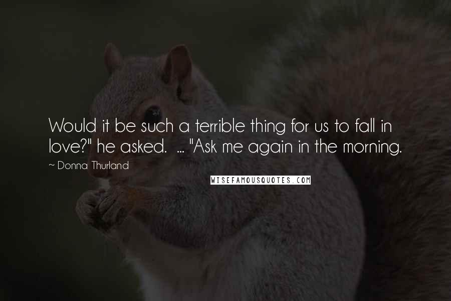 Donna Thurland Quotes: Would it be such a terrible thing for us to fall in love?" he asked.  ... "Ask me again in the morning.