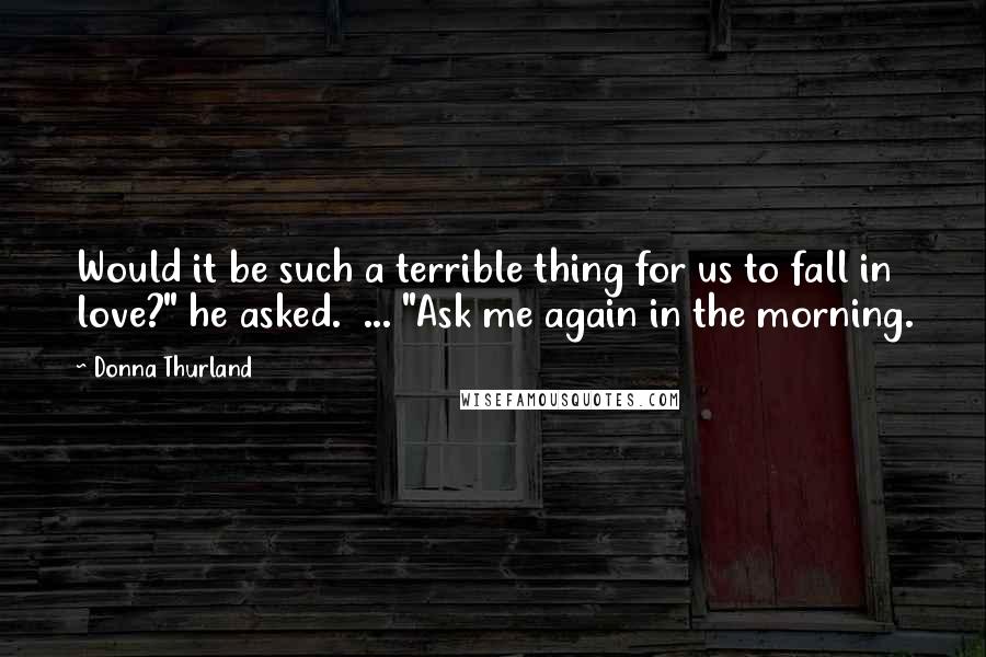 Donna Thurland Quotes: Would it be such a terrible thing for us to fall in love?" he asked.  ... "Ask me again in the morning.