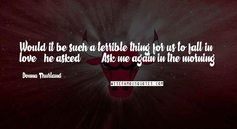 Donna Thurland Quotes: Would it be such a terrible thing for us to fall in love?" he asked.  ... "Ask me again in the morning.