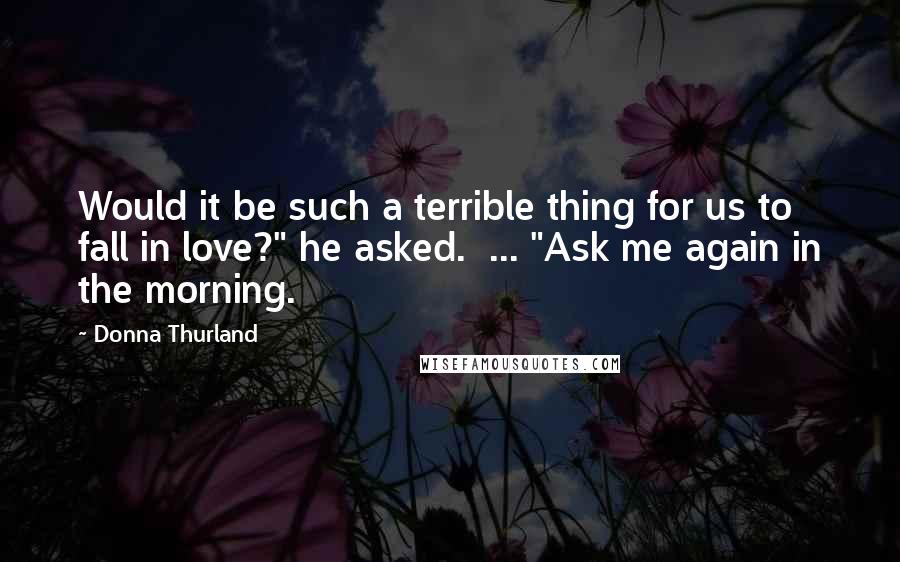 Donna Thurland Quotes: Would it be such a terrible thing for us to fall in love?" he asked.  ... "Ask me again in the morning.