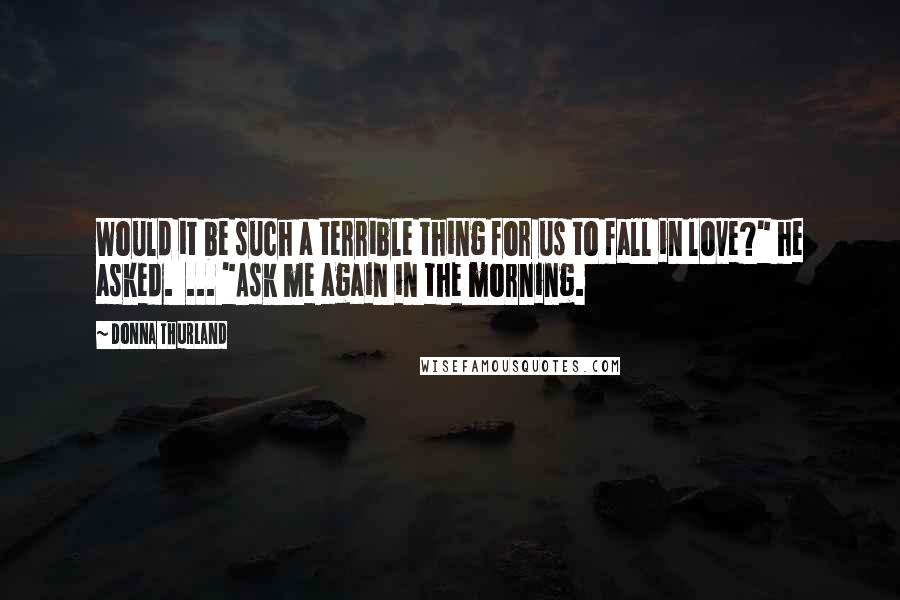 Donna Thurland Quotes: Would it be such a terrible thing for us to fall in love?" he asked.  ... "Ask me again in the morning.