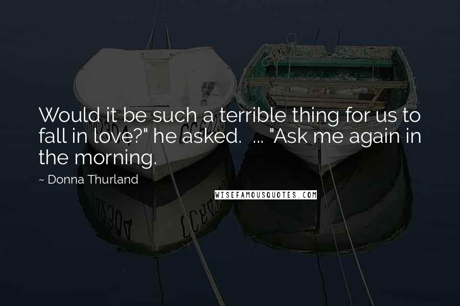 Donna Thurland Quotes: Would it be such a terrible thing for us to fall in love?" he asked.  ... "Ask me again in the morning.