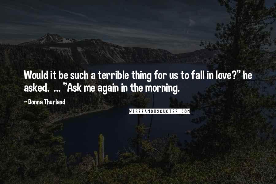 Donna Thurland Quotes: Would it be such a terrible thing for us to fall in love?" he asked.  ... "Ask me again in the morning.