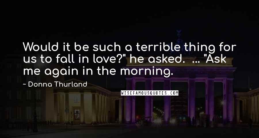 Donna Thurland Quotes: Would it be such a terrible thing for us to fall in love?" he asked.  ... "Ask me again in the morning.