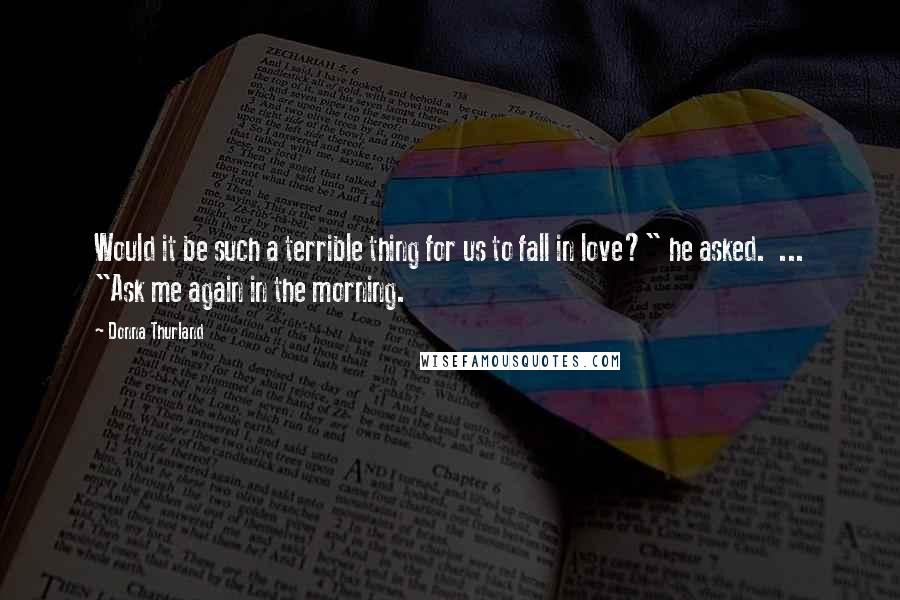 Donna Thurland Quotes: Would it be such a terrible thing for us to fall in love?" he asked.  ... "Ask me again in the morning.