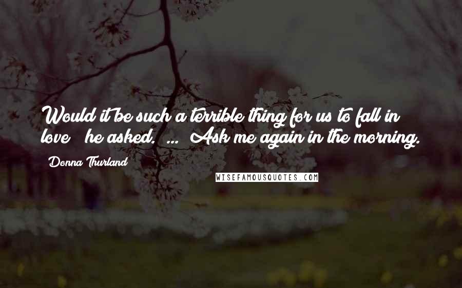 Donna Thurland Quotes: Would it be such a terrible thing for us to fall in love?" he asked.  ... "Ask me again in the morning.