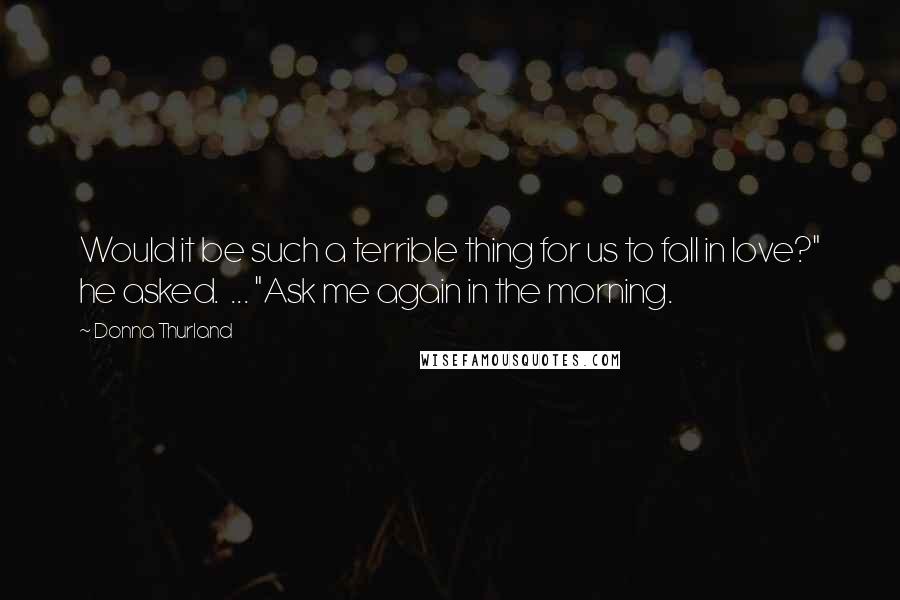 Donna Thurland Quotes: Would it be such a terrible thing for us to fall in love?" he asked.  ... "Ask me again in the morning.