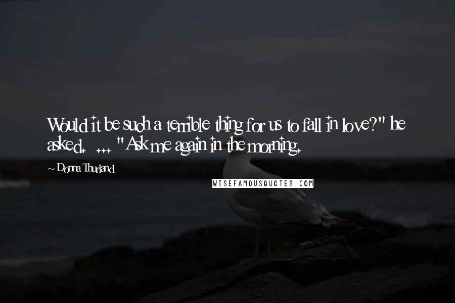 Donna Thurland Quotes: Would it be such a terrible thing for us to fall in love?" he asked.  ... "Ask me again in the morning.