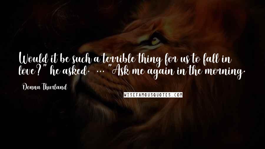 Donna Thurland Quotes: Would it be such a terrible thing for us to fall in love?" he asked.  ... "Ask me again in the morning.