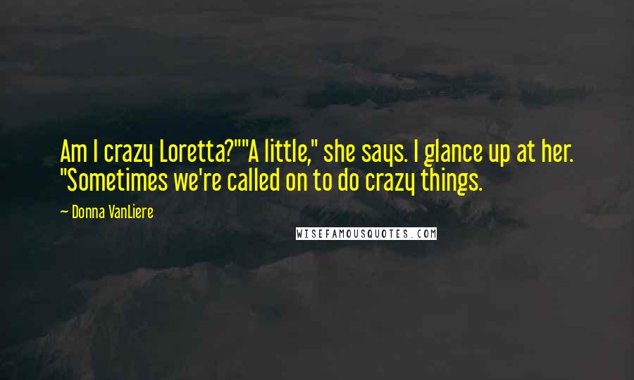 Donna VanLiere Quotes: Am I crazy Loretta?""A little," she says. I glance up at her. "Sometimes we're called on to do crazy things.