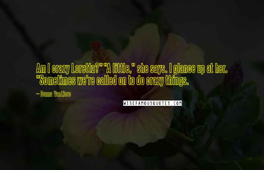 Donna VanLiere Quotes: Am I crazy Loretta?""A little," she says. I glance up at her. "Sometimes we're called on to do crazy things.