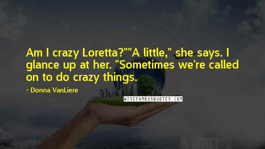 Donna VanLiere Quotes: Am I crazy Loretta?""A little," she says. I glance up at her. "Sometimes we're called on to do crazy things.