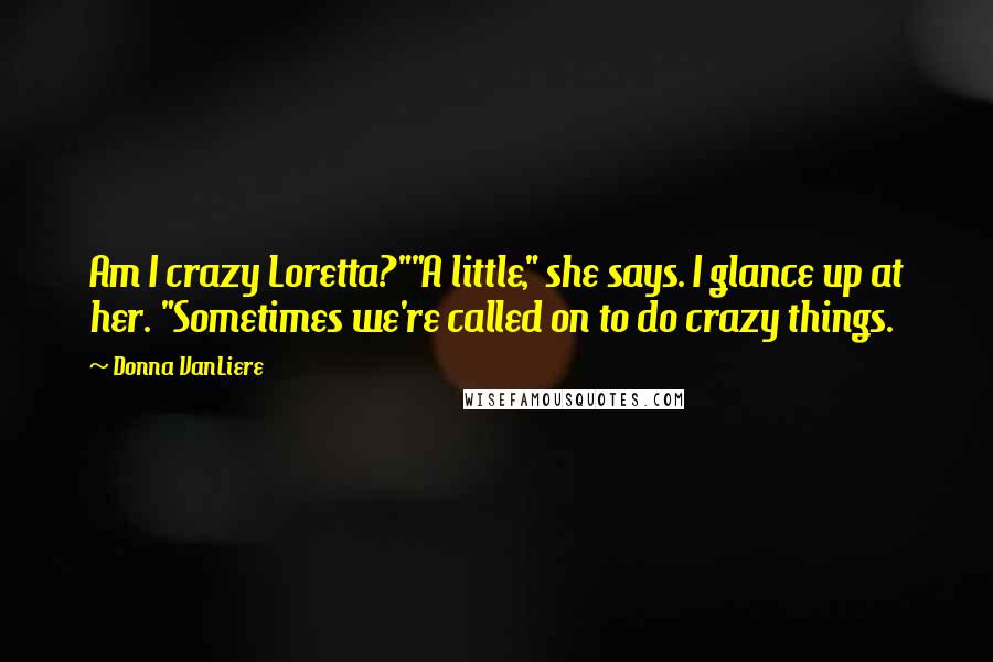 Donna VanLiere Quotes: Am I crazy Loretta?""A little," she says. I glance up at her. "Sometimes we're called on to do crazy things.