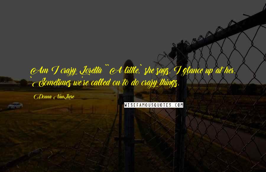 Donna VanLiere Quotes: Am I crazy Loretta?""A little," she says. I glance up at her. "Sometimes we're called on to do crazy things.