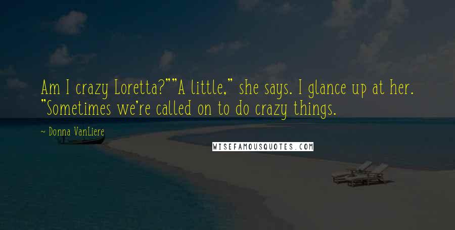 Donna VanLiere Quotes: Am I crazy Loretta?""A little," she says. I glance up at her. "Sometimes we're called on to do crazy things.