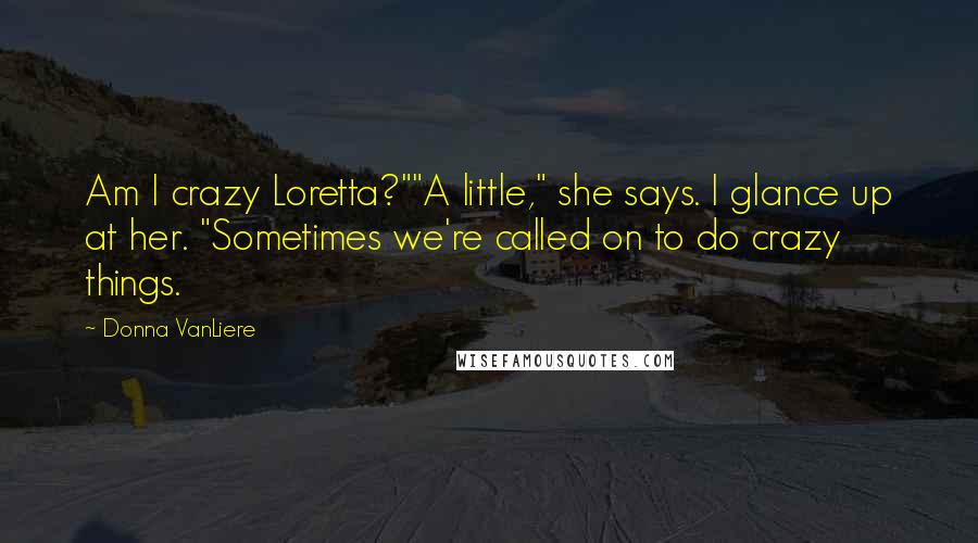 Donna VanLiere Quotes: Am I crazy Loretta?""A little," she says. I glance up at her. "Sometimes we're called on to do crazy things.