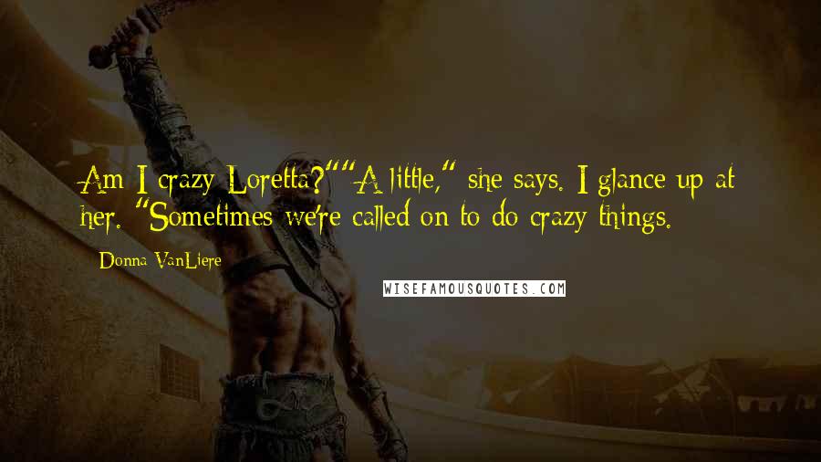 Donna VanLiere Quotes: Am I crazy Loretta?""A little," she says. I glance up at her. "Sometimes we're called on to do crazy things.