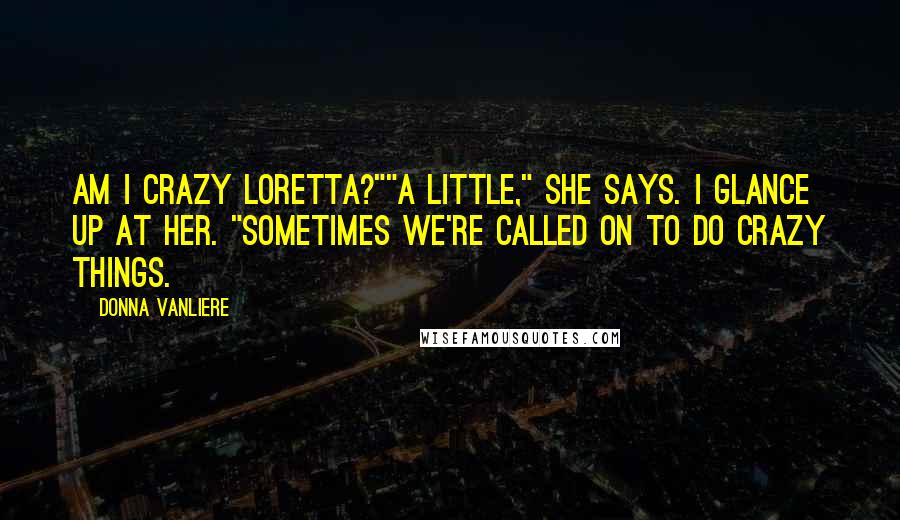 Donna VanLiere Quotes: Am I crazy Loretta?""A little," she says. I glance up at her. "Sometimes we're called on to do crazy things.