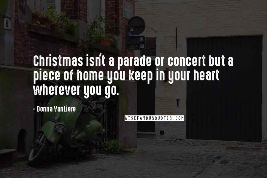 Donna VanLiere Quotes: Christmas isn't a parade or concert but a piece of home you keep in your heart wherever you go.