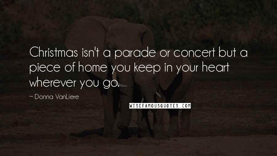 Donna VanLiere Quotes: Christmas isn't a parade or concert but a piece of home you keep in your heart wherever you go.