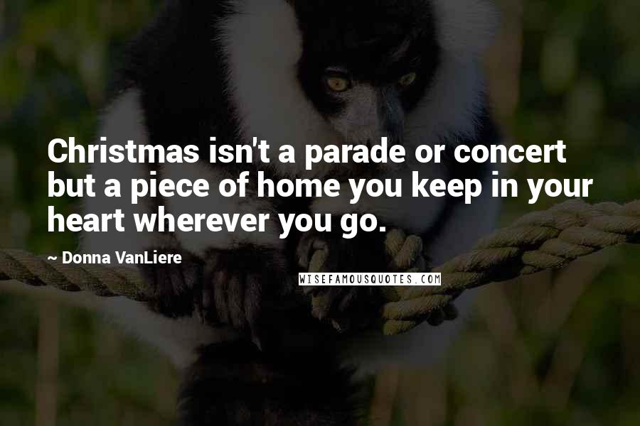 Donna VanLiere Quotes: Christmas isn't a parade or concert but a piece of home you keep in your heart wherever you go.