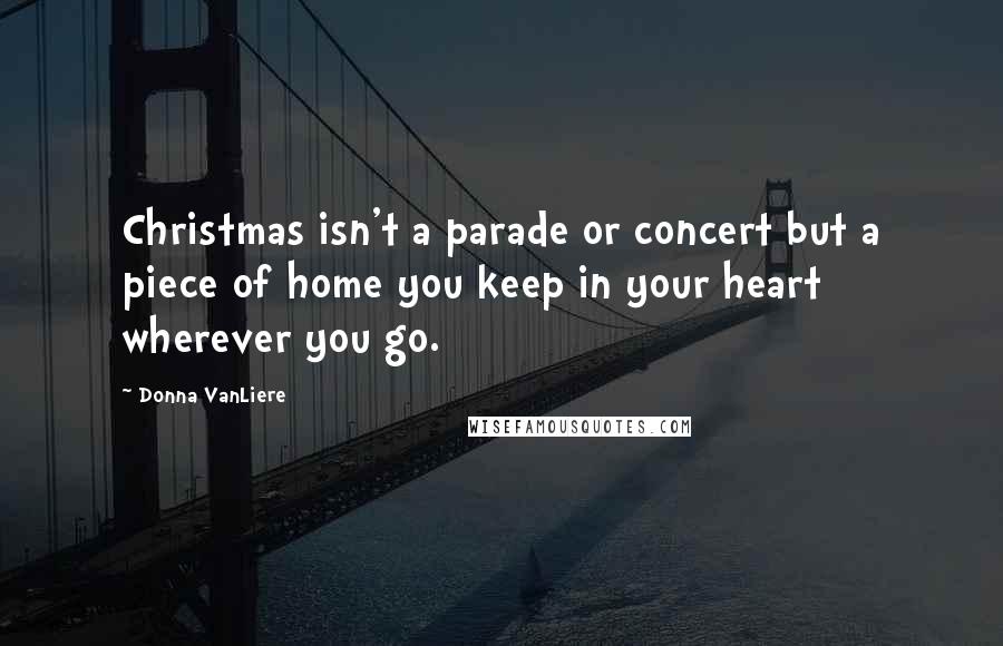 Donna VanLiere Quotes: Christmas isn't a parade or concert but a piece of home you keep in your heart wherever you go.