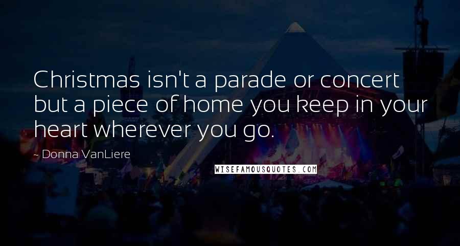 Donna VanLiere Quotes: Christmas isn't a parade or concert but a piece of home you keep in your heart wherever you go.