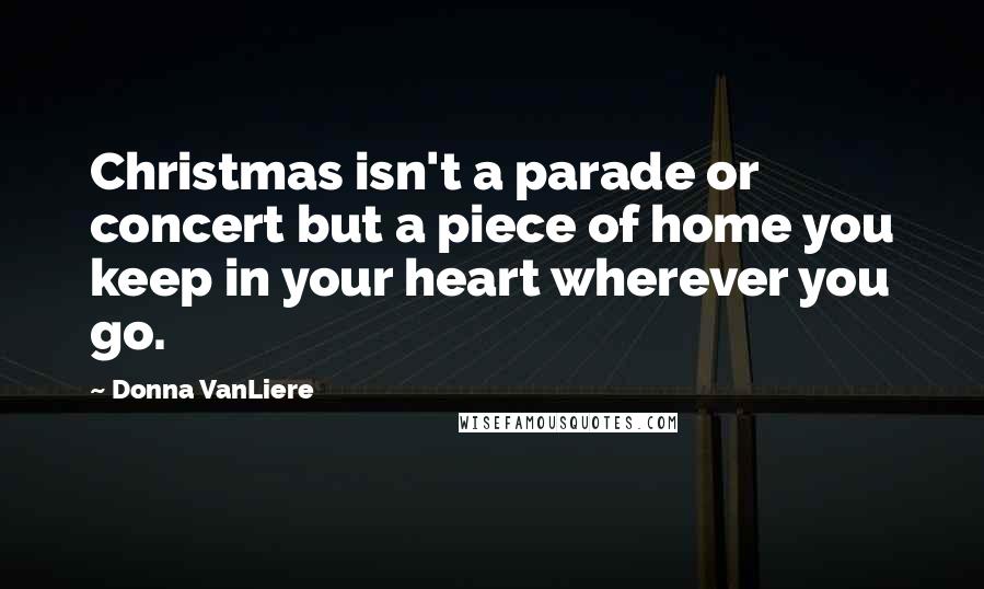 Donna VanLiere Quotes: Christmas isn't a parade or concert but a piece of home you keep in your heart wherever you go.