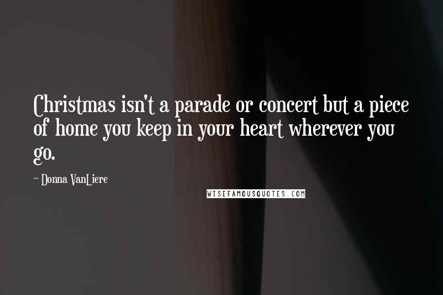Donna VanLiere Quotes: Christmas isn't a parade or concert but a piece of home you keep in your heart wherever you go.