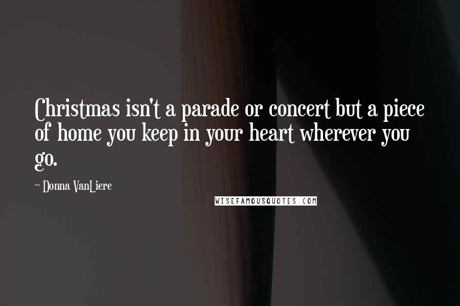 Donna VanLiere Quotes: Christmas isn't a parade or concert but a piece of home you keep in your heart wherever you go.