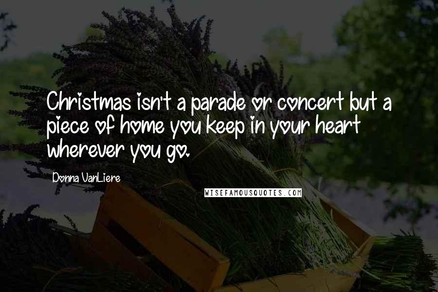 Donna VanLiere Quotes: Christmas isn't a parade or concert but a piece of home you keep in your heart wherever you go.