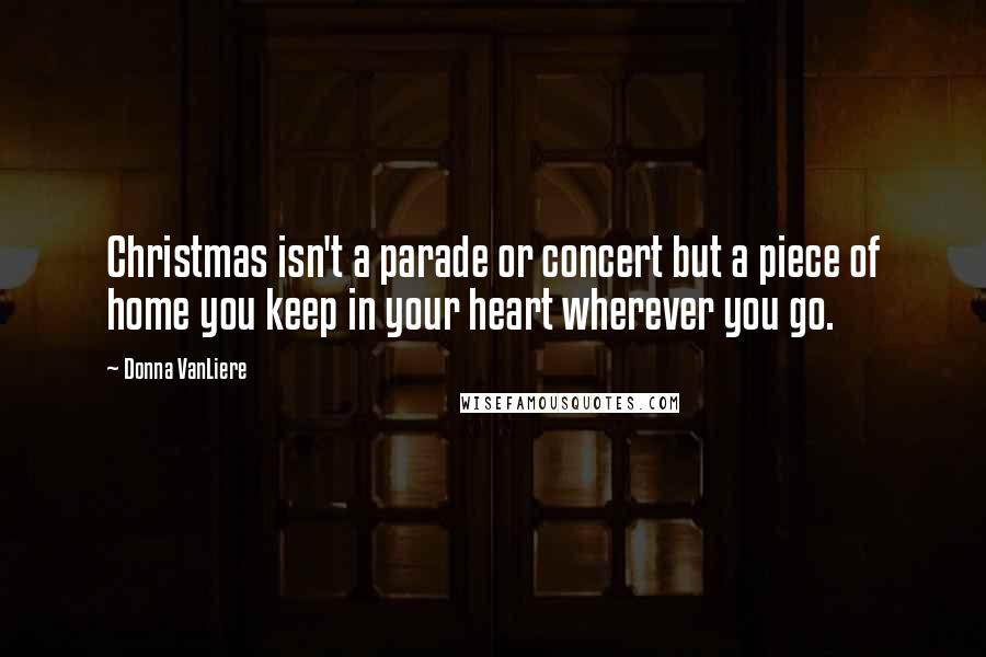 Donna VanLiere Quotes: Christmas isn't a parade or concert but a piece of home you keep in your heart wherever you go.