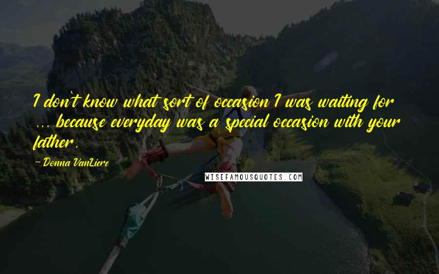 Donna VanLiere Quotes: I don't know what sort of occasion I was waiting for ... because everyday was a special occasion with your father.