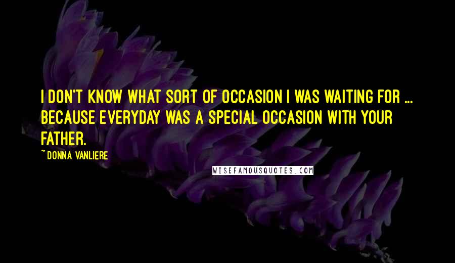 Donna VanLiere Quotes: I don't know what sort of occasion I was waiting for ... because everyday was a special occasion with your father.
