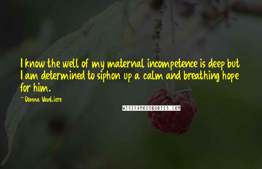 Donna VanLiere Quotes: I know the well of my maternal incompetence is deep but I am determined to siphon up a calm and breathing hope for him.