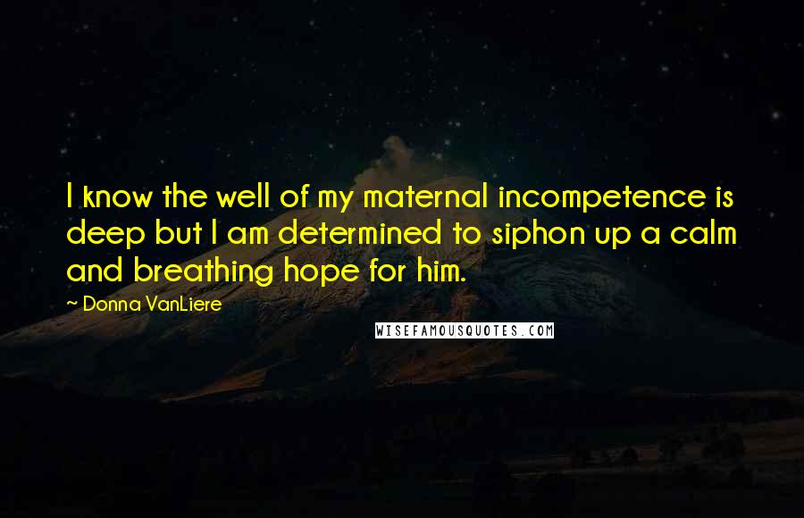 Donna VanLiere Quotes: I know the well of my maternal incompetence is deep but I am determined to siphon up a calm and breathing hope for him.