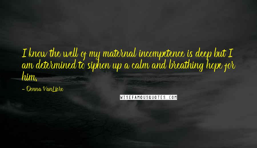 Donna VanLiere Quotes: I know the well of my maternal incompetence is deep but I am determined to siphon up a calm and breathing hope for him.