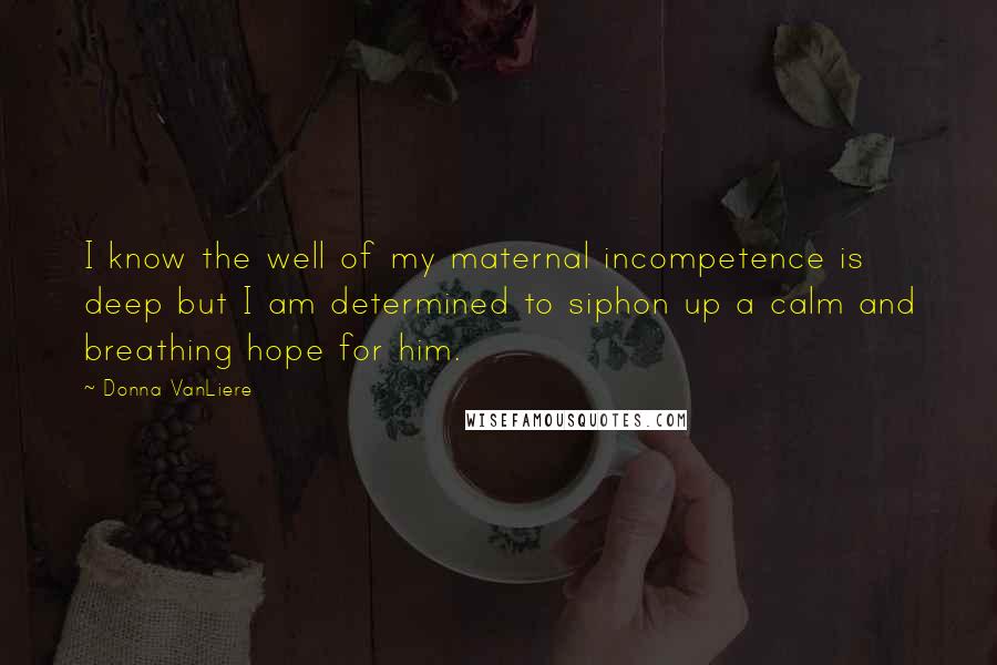 Donna VanLiere Quotes: I know the well of my maternal incompetence is deep but I am determined to siphon up a calm and breathing hope for him.