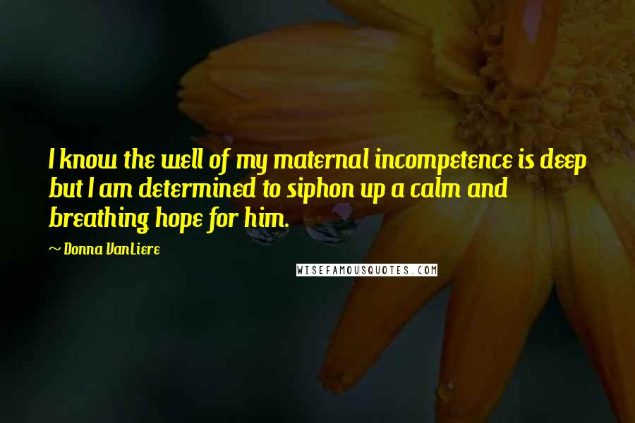 Donna VanLiere Quotes: I know the well of my maternal incompetence is deep but I am determined to siphon up a calm and breathing hope for him.