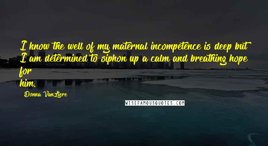 Donna VanLiere Quotes: I know the well of my maternal incompetence is deep but I am determined to siphon up a calm and breathing hope for him.