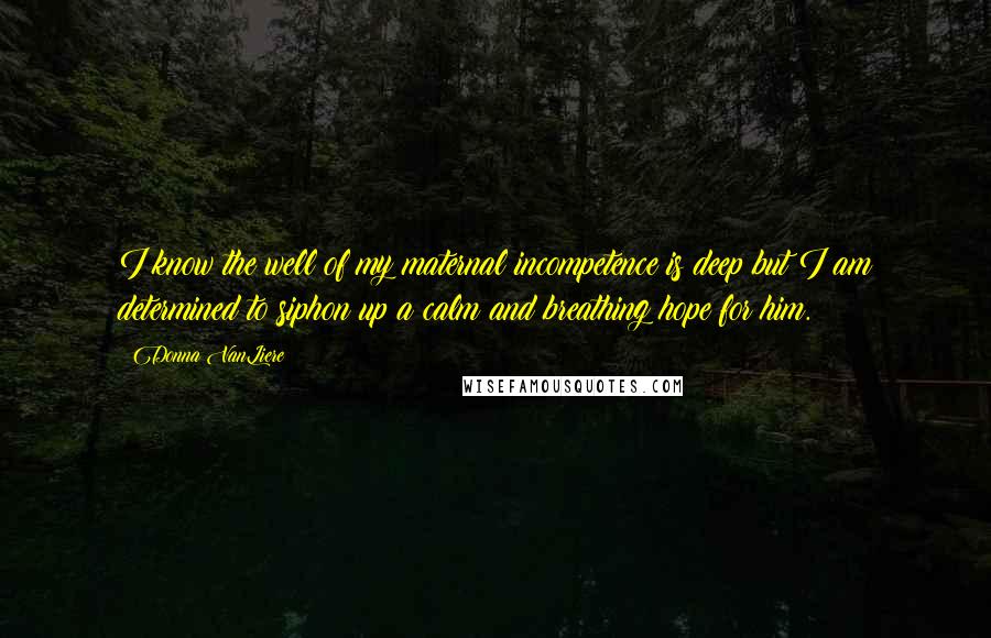 Donna VanLiere Quotes: I know the well of my maternal incompetence is deep but I am determined to siphon up a calm and breathing hope for him.