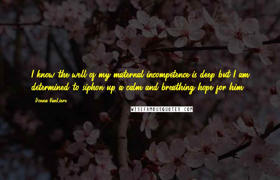 Donna VanLiere Quotes: I know the well of my maternal incompetence is deep but I am determined to siphon up a calm and breathing hope for him.