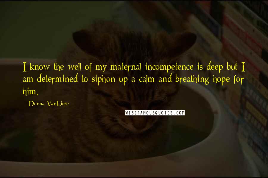 Donna VanLiere Quotes: I know the well of my maternal incompetence is deep but I am determined to siphon up a calm and breathing hope for him.