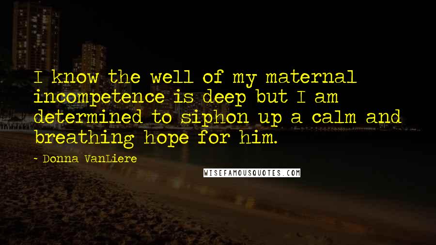 Donna VanLiere Quotes: I know the well of my maternal incompetence is deep but I am determined to siphon up a calm and breathing hope for him.