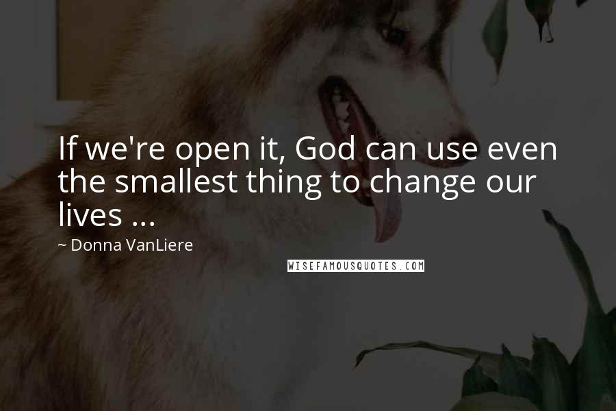 Donna VanLiere Quotes: If we're open it, God can use even the smallest thing to change our lives ...