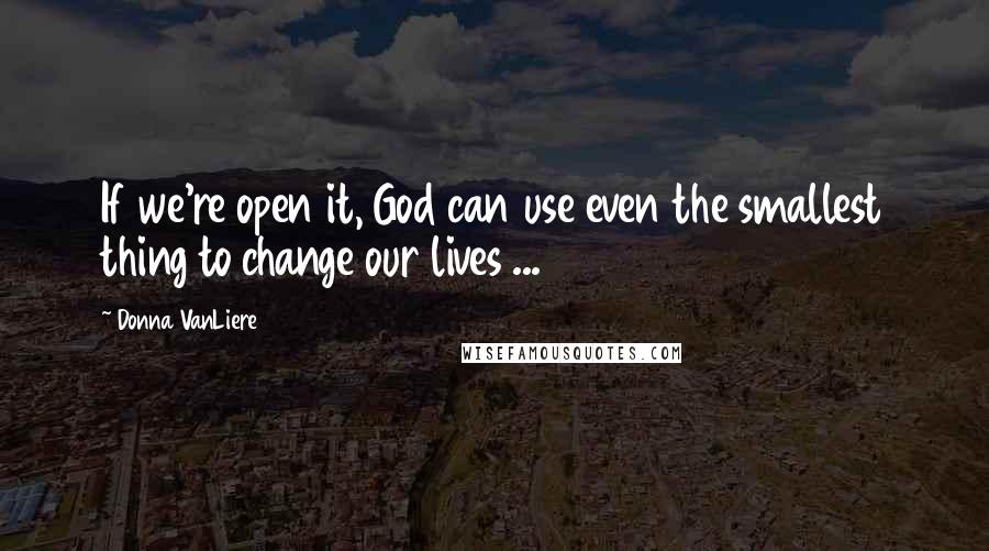 Donna VanLiere Quotes: If we're open it, God can use even the smallest thing to change our lives ...