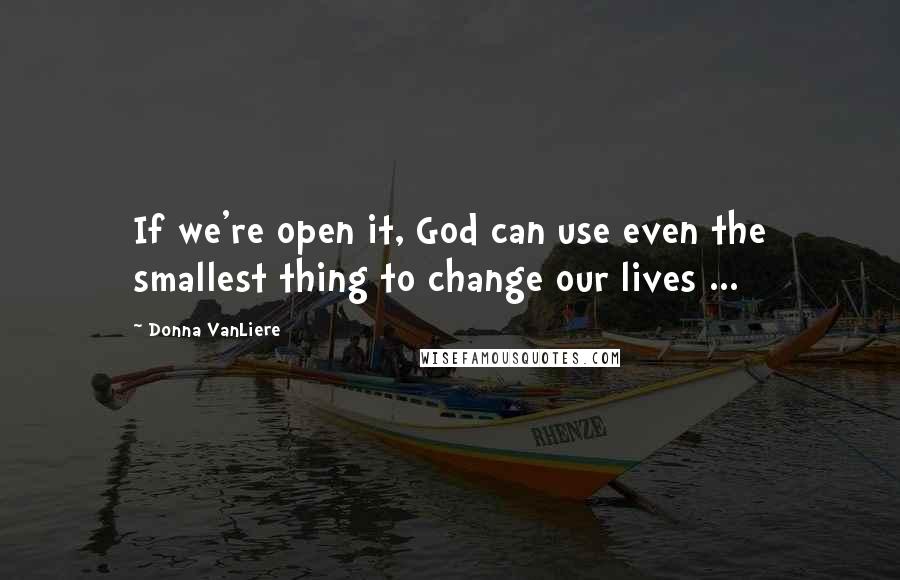 Donna VanLiere Quotes: If we're open it, God can use even the smallest thing to change our lives ...