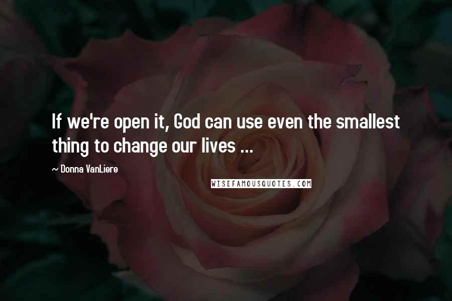 Donna VanLiere Quotes: If we're open it, God can use even the smallest thing to change our lives ...