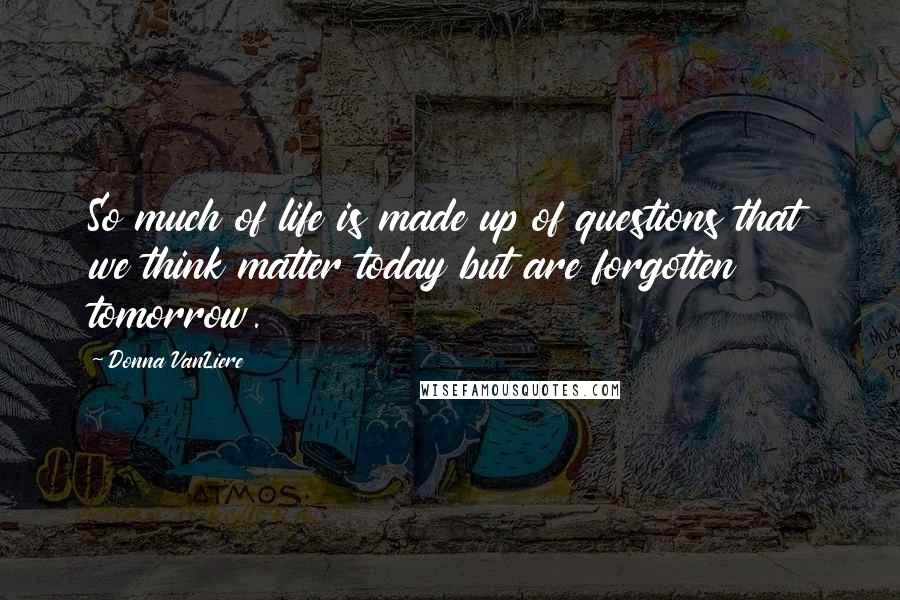 Donna VanLiere Quotes: So much of life is made up of questions that we think matter today but are forgotten tomorrow.