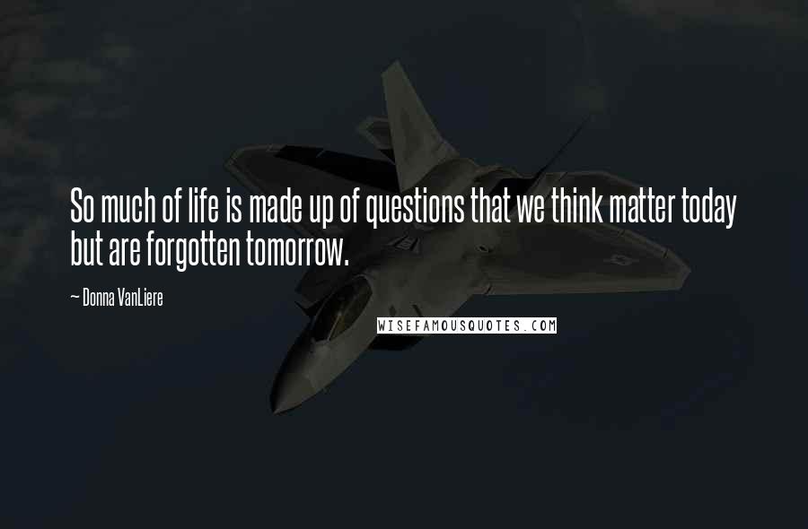 Donna VanLiere Quotes: So much of life is made up of questions that we think matter today but are forgotten tomorrow.